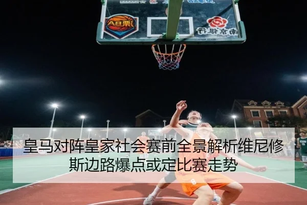 皇马对阵皇家社会赛前全景解析维尼修斯边路爆点或定比赛走势