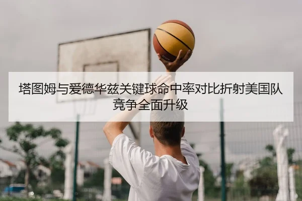 塔图姆与爱德华兹关键球命中率对比折射美国队竞争全面升级